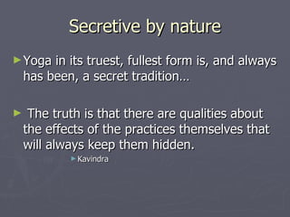 Secretive by nature Yoga in its truest, fullest form is, and always has been, a secret tradition… The truth is that there are qualities about the effects of the practices themselves that will always keep them hidden. Kavindra 