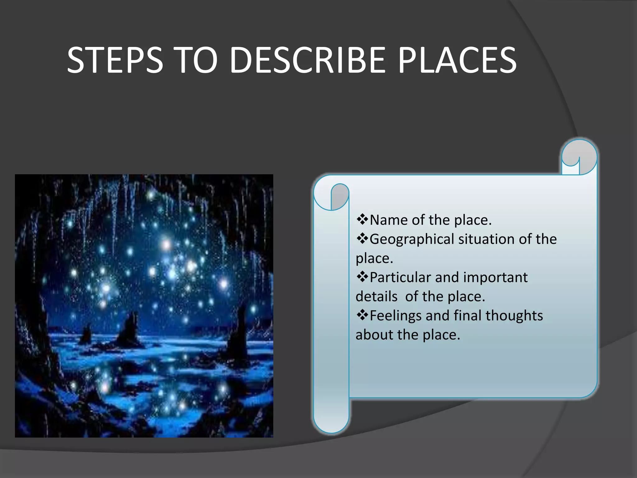STEPS TO DESCRIBE PLACES


               Name of the place.
               Geographical situation of the
               place.
               Particular and important
               details of the place.
               Feelings and final thoughts
               about the place.
 