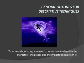 GENERAL OUTLINES FOR
                           DESCRIPTIVE TECHNIQUES




To write a short story, you need to know how to describe the
       characters, the places and the important objects in it.
 