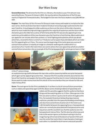 Star Wars Essay
General Overview:The directorforthisfilmisJJ.Abrams,the studioisLucas Filmwhoare now
ownedbyDisney.The yearof release is2015, the countrywhere the productionof the filmwas
mainlyinEnglandat Pinewoodstudios.The budgetforStarwars the force awakens was$245 Million
USD.
Purpose:The mainfocusof this filmwasforDisneytomake moneyandmaybe to revitalisethe Star
wars series.Anditcouldalsohave beenmade tointroduce new andyoungeraudiencestothe star
wars franchise.Itcouldappeal to olderaudiencesasthere are the returnof the oldercharacters
whichformost made the original trilogysogoodforthe majorityof audiencesandthe returnof the
characters givesthe olderfansasense of familiaritywhilethe filmwasalsobe appealingtonew
audiencesasthe additionof the newcharacters give the franchise afreshfeeling. More audiencesit
can appeal to can include actionfansasthere isa lotof fightingandexplosionswhichcanattract
actionfans,meanwhile there isalotof sci-fi featuressuchasspace shipsandrobotswhichcan make
thisfilmappealingforsci-fifans. Thisscene nearthe beginningof the trailergivesyouasense of
science fictionasthere isinstantlyanimage ora character walkingwitharobot whichisa
conventionof sci-fi andinthe trailerthere are sceneswhere thereare spaceshipswhichare another
science fictionconvention. Alsoanexample of the filmbeingappealingforactiongenre loversisthat
inthe 3rd
picture shows
an explosionduringabattle betweenthe twosidesandthe spaceshipbattlesare quite fastpaced
whichagaincan be appealingtoactionfans. Howeverthe filmcouldbe aimedtoalsoentertainthe
fansof the franchise andawakenthe fansof the popularfranchise butit’smore likelytobe because
Disneywantto make moneyfromthe filmandall of the merchandise theycanrelease forkidsand
make moneyoff of.
Genre:The maingenre forthe filmisprobablySci-fi asthere isalotof science fictionconventions
such as robots and spaceshipsagainwiththe above scenesshowingevidence of spaceshipsand
robotsand thispossiblysuggeststhatthe audiencelikethese
thingsandlike watchingothersci-fi films.Othergenresinthe
filmare actionas there isquite a lotof action throughoutthe
film, forexample the picture belowshowingamassive
explosion,possiblyfromthe spaceshipblowingsomethingup,
and alsomore conventionsof actionare In the trailerasat
1:28 the battle betweenthe opposingforcesisfastpacedand
actioncan normallybe associatedwithfastpacedscenesand
sequencesandthiscouldtell youthatthe audience are into
fastpaced and intense films.The filmalsohasreferencesand
linkstothe westerngenre asthe desertsettinginthe first
image havingreferencestothe desertsof westernfilmsand
nearthe endof the trailerthere istwocharacterslookingat
each otherina standoff kindof mannerandcould possible
 