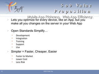 5o9 Value Proposition    Mobile App Richness.  Web App Efficiency. Lets you optimize for every device, like an App, but you make all you changes on the server in your Web App Open Standards Simplify… Development Integration Training Support Use Simpler = Faster, Cheaper, Easier Faster to Market Lower Cost Less Risk ©2010 5o9, Inc 