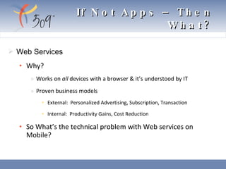 Web Services Why? Works on  all  devices with a browser & it’s understood by IT Proven business models External:  Personalized Advertising, Subscription, Transaction Internal:  Productivity Gains, Cost Reduction So What’s the technical problem with Web services on Mobile? If Not Apps – Then What? 