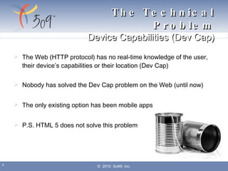 The Web (HTTP protocol) has no real-time knowledge of the user, their device’s capabilities or their location (Dev Cap) Nobody has solved the Dev Cap problem on the Web (until now) The only existing option has been mobile apps P.S. HTML 5 does not solve this problem ©  2010  5o9®, Inc. The Technical Problem Device Capabilities (Dev Cap) 