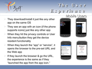 The User Experience  Mobile Users They download/install it just like any other app on the same OS    They see an app with an icon (if the phone supports icons) just like any other app    When they hit the privacy controls or User Info menu/button they get the device resident functionality  When they launch the “app” or “service”, it opens the browser to the pre-set URL and the Web app  If they launch the browser & go the URL, the experience is the same as if they “launched the app from the app icon.” 