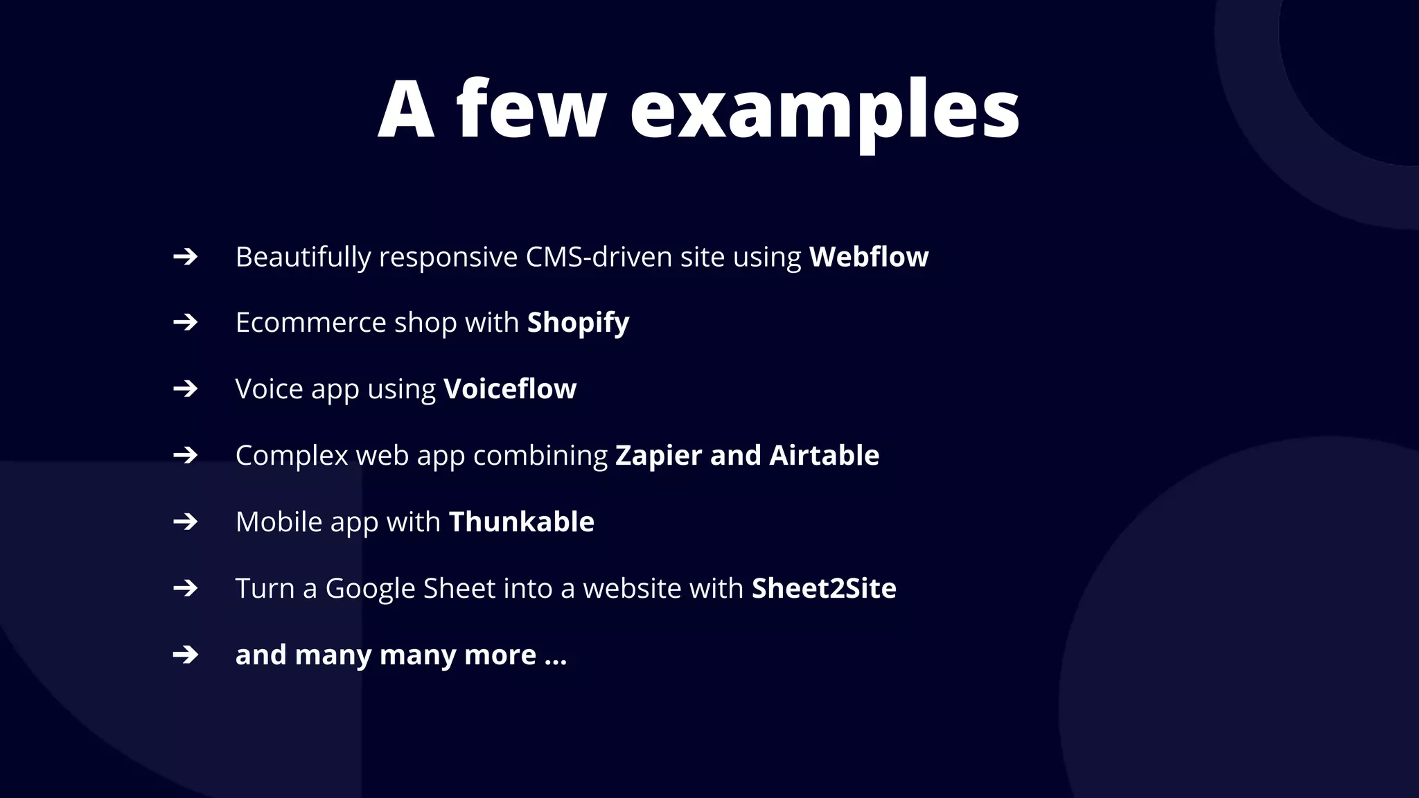 A few examples
➔ Beautifully responsive CMS-driven site using Webflow
➔ Ecommerce shop with Shopify
➔ Voice app using Voiceflow
➔ Complex web app combining Zapier and Airtable
➔ Mobile app with Thunkable
➔ Turn a Google Sheet into a website with Sheet2Site
➔ and many many more …