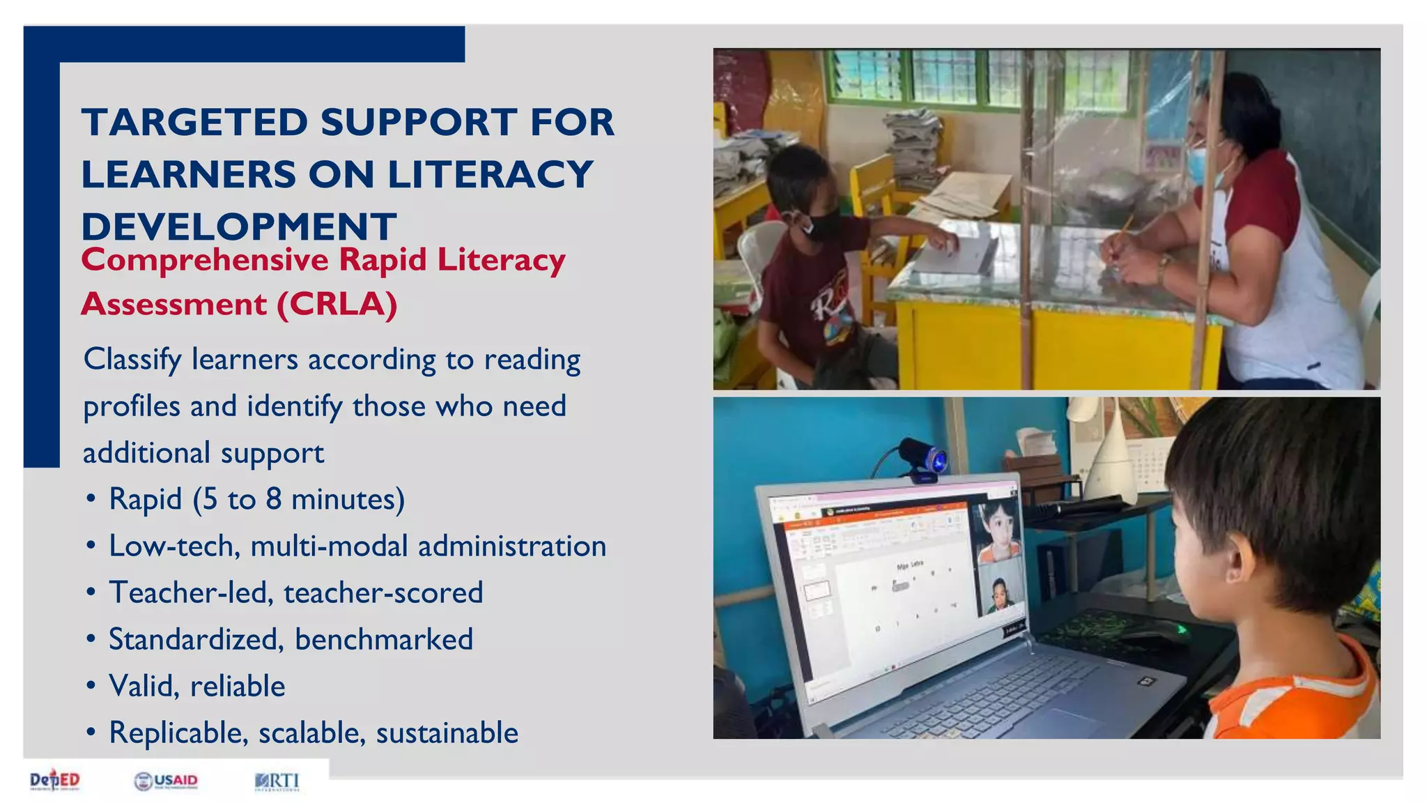 Comprehensive Rapid Literacy
Assessment (CRLA)
Classify learners according to reading
profiles and identify those who need
additional support
TARGETED SUPPORT FOR
LEARNERS ON LITERACY
DEVELOPMENT
• Rapid (5 to 8 minutes)
• Low-tech, multi-modal administration
• Teacher-led, teacher-scored
• Standardized, benchmarked
• Valid, reliable
• Replicable, scalable, sustainable
 