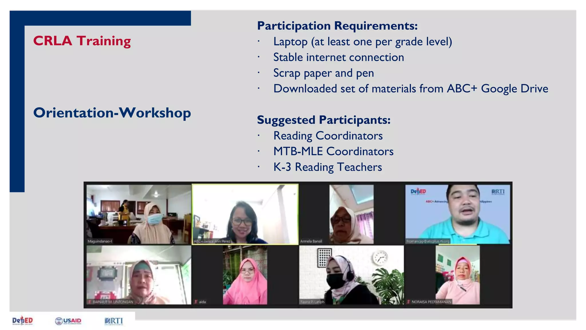 CRLA Training
Orientation-Workshop
Participation Requirements:
∙ Laptop (at least one per grade level)
∙ Stable internet connection
∙ Scrap paper and pen
∙ Downloaded set of materials from ABC+ Google Drive
Suggested Participants:
∙ Reading Coordinators
∙ MTB-MLE Coordinators
∙ K-3 Reading Teachers
 