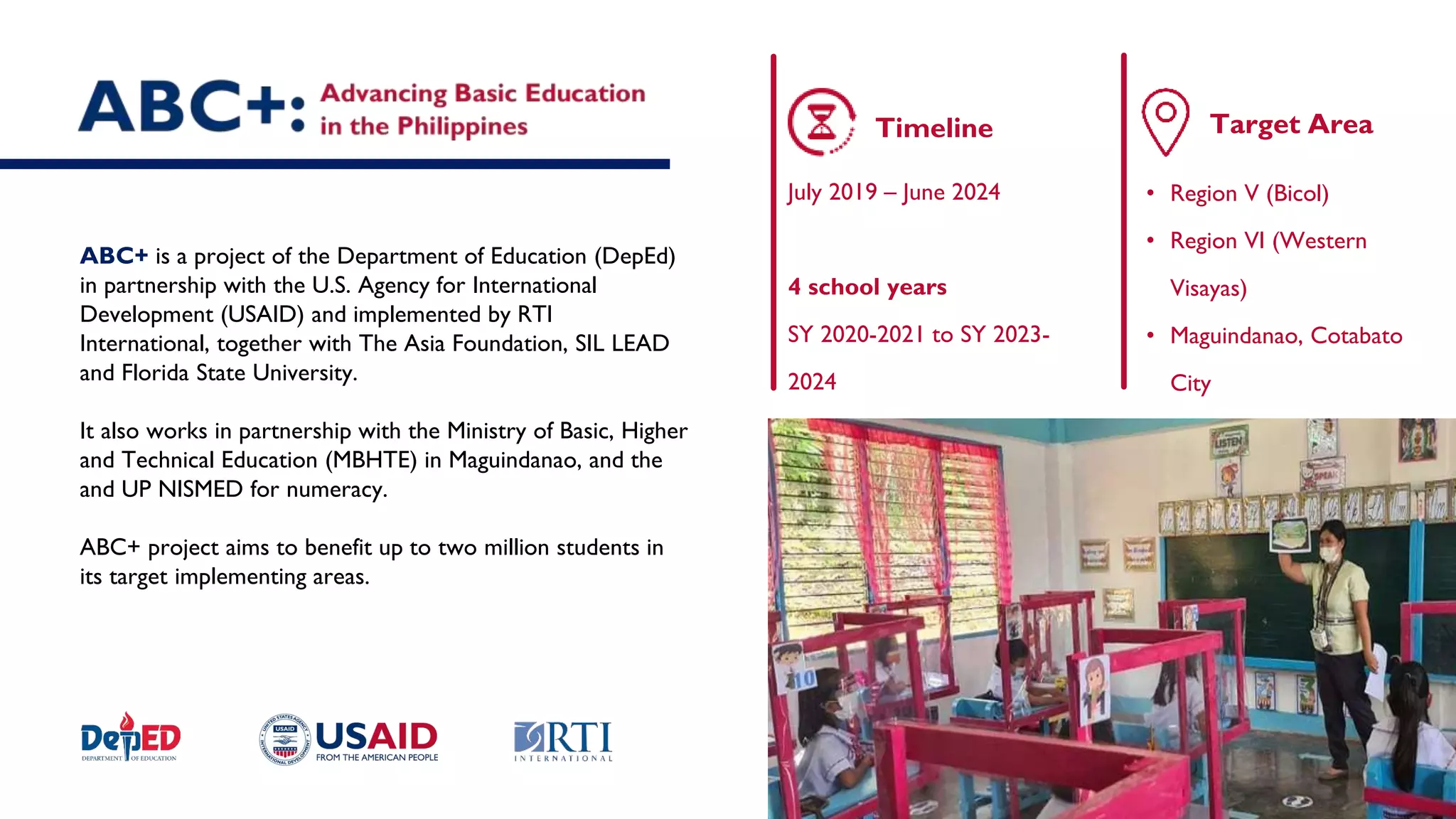 ABC+ is a project of the Department of Education (DepEd)
in partnership with the U.S. Agency for International
Development (USAID) and implemented by RTI
International, together with The Asia Foundation, SIL LEAD
and Florida State University.
It also works in partnership with the Ministry of Basic, Higher
and Technical Education (MBHTE) in Maguindanao, and the
and UP NISMED for numeracy.
ABC+ project aims to benefit up to two million students in
its target implementing areas.
• Region V (Bicol)
• Region VI (Western
Visayas)
• Maguindanao, Cotabato
City
Target Area
Timeline
July 2019 – June 2024
4 school years
SY 2020-2021 to SY 2023-
2024
 