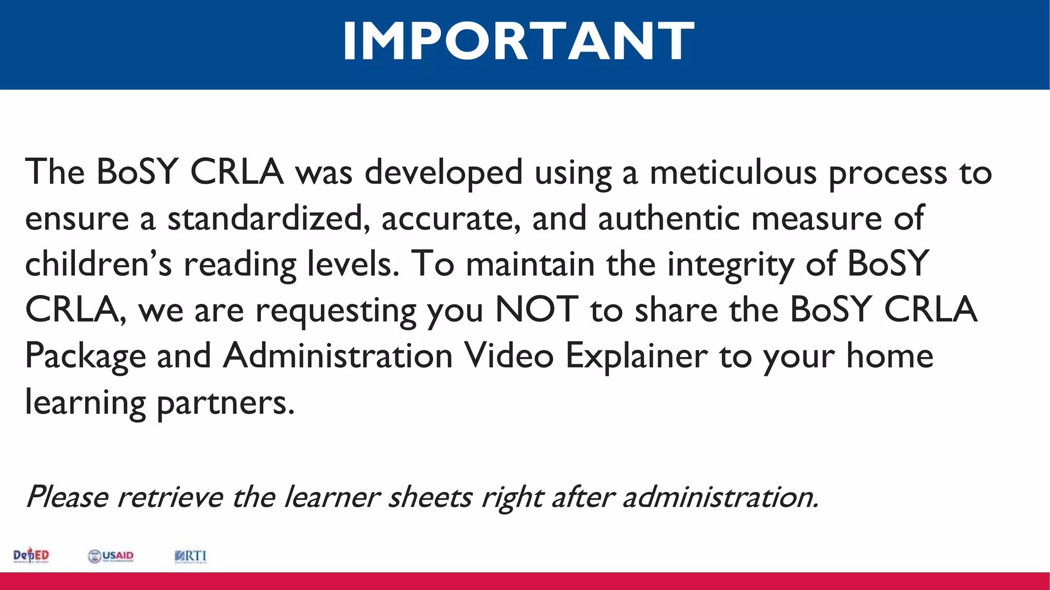 The BoSY CRLA was developed using a meticulous process to
ensure a standardized, accurate, and authentic measure of
children’s reading levels. To maintain the integrity of BoSY
CRLA, we are requesting you NOT to share the BoSY CRLA
Package and Administration Video Explainer to your home
learning partners.
Please retrieve the learner sheets right after administration.
IMPORTANT
 