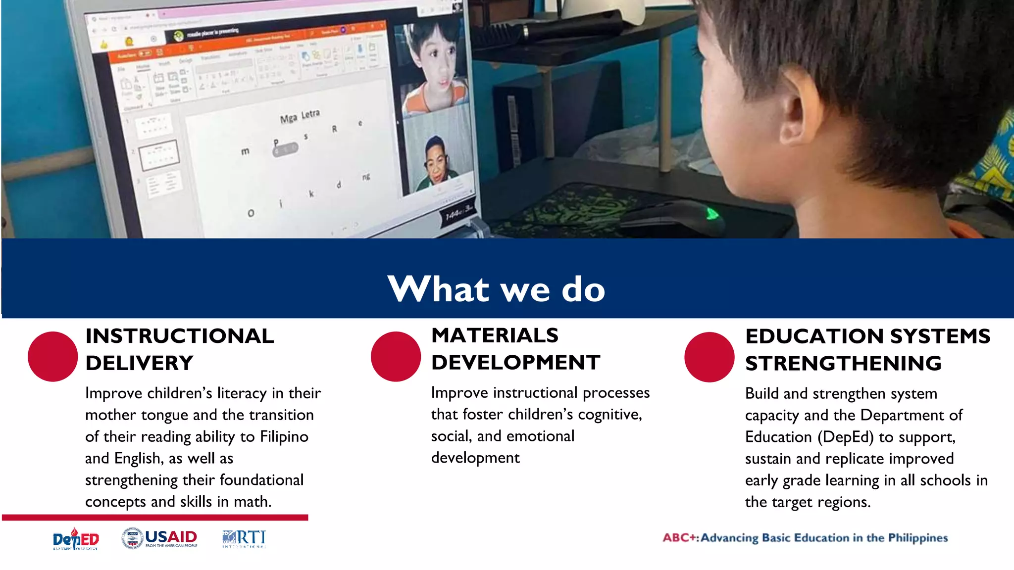 INSTRUCTIONAL
DELIVERY
Improve children’s literacy in their
mother tongue and the transition
of their reading ability to Filipino
and English, as well as
strengthening their foundational
concepts and skills in math.
MATERIALS
DEVELOPMENT
Improve instructional processes
that foster children’s cognitive,
social, and emotional
development
SDO
Cotabato
logo
EDUCATION SYSTEMS
STRENGTHENING
Build and strengthen system
capacity and the Department of
Education (DepEd) to support,
sustain and replicate improved
early grade learning in all schools in
the target regions.
What we do
 