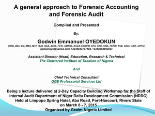 A general approach to Forensic Accounting
and Forensic Audit
Compiled and Presented
By:
Godwin Emmanuel OYEDOKUN
(HND, BSc. Ed, MBA, MTP (SA), ACA, ACIB, FCTI, AMNIM, ACCA-CertIFR, CFA, CFE, CNA, FCFIP, FCE, CICA, ABR, CPFA)
godwinoye@yahoo.com +2348033737184, +2348055863944
Assistant Director (Head) Education, Research & Technical
The Chartered Institute of Taxation of Nigeria
And
Chief Technical Consultant
OGE Professorial Services Ltd
Being a lecture delivered at 2-Day Capacity Building Workshop for the Staff of
Internal Audit Department of Niger Delta Development Commission (NDDC)
Held at Limpopo Spring Hotel, Aba Road, Port-Harcourt, Rivers State
on March 6 - 7, 2015
Organized by Gexim Nigeria Limited
 