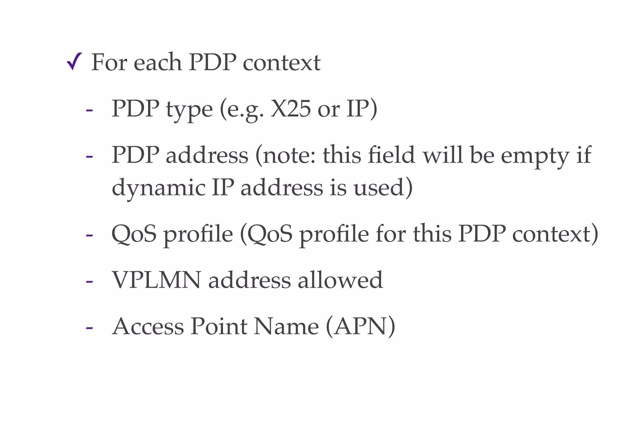 ✓ For each PDP context
- PDP type (e.g. X25 or IP)
- PDP address (note: this field will be empty if
dynamic IP address is used)
- QoS profile (QoS profile for this PDP context)
- VPLMN address allowed
- Access Point Name (APN)
 