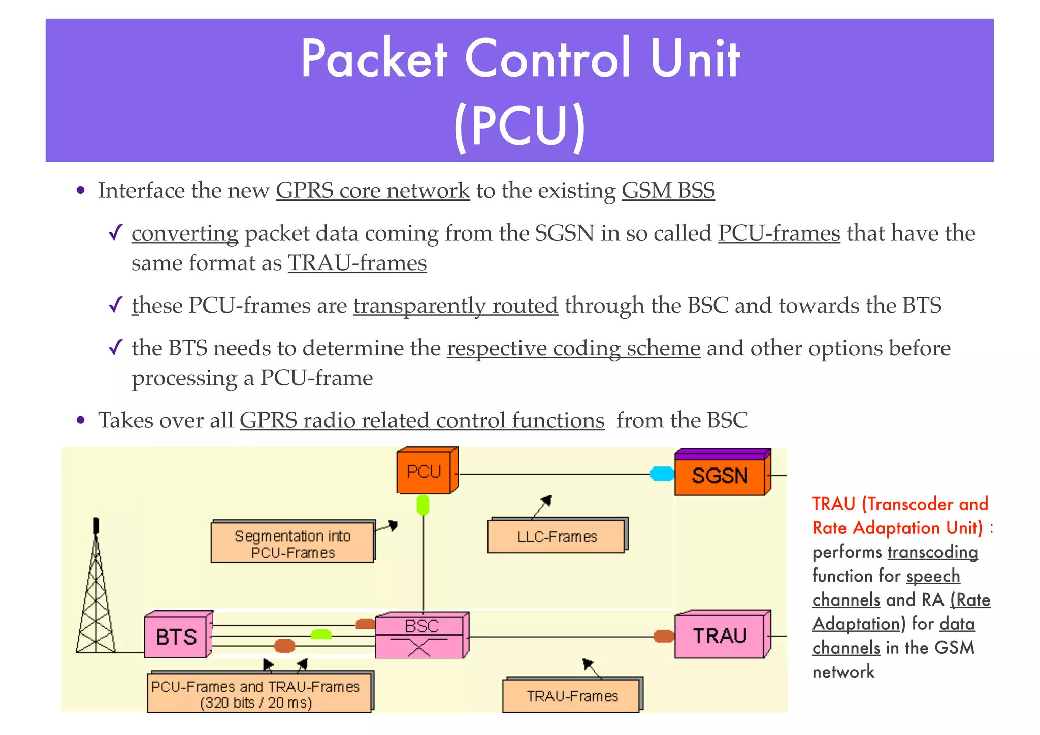 Packet Control Unit
(PCU)
• Interface the new GPRS core network to the existing GSM BSS
✓ converting packet data coming from the SGSN in so called PCU-frames that have the
same format as TRAU-frames
✓ these PCU-frames are transparently routed through the BSC and towards the BTS
✓ the BTS needs to determine the respective coding scheme and other options before
processing a PCU-frame
• Takes over all GPRS radio related control functions from the BSC
TRAU (Transcoder and
Rate Adaptation Unit)：
performs transcoding
function for speech
channels and RA (Rate
Adaptation) for data
channels in the GSM
network
 