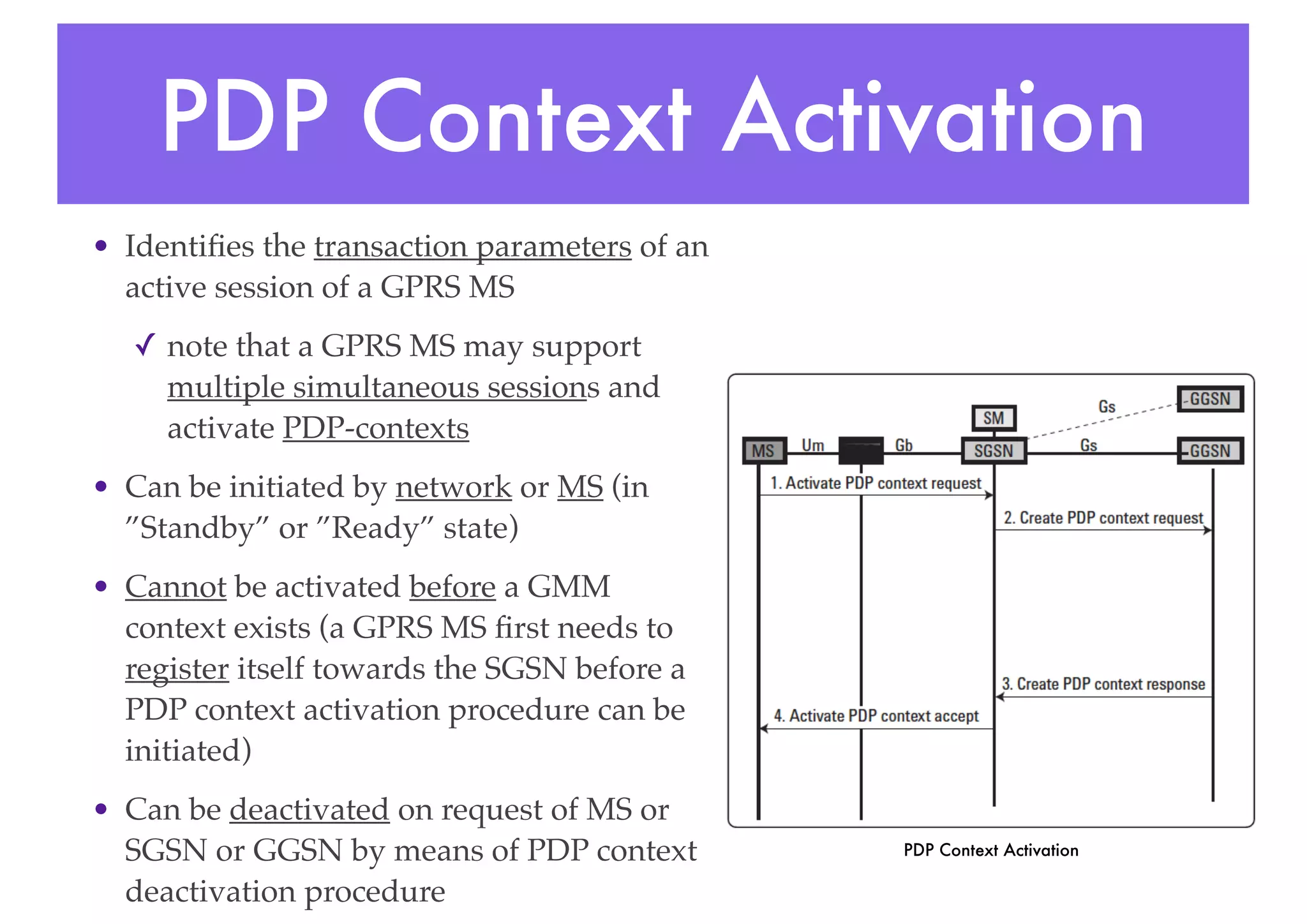 PDP Context Activation
• Identifies the transaction parameters of an
active session of a GPRS MS
✓ note that a GPRS MS may support
multiple simultaneous sessions and
activate PDP-contexts
• Can be initiated by network or MS (in
”Standby” or ”Ready” state)
• Cannot be activated before a GMM
context exists (a GPRS MS first needs to
register itself towards the SGSN before a
PDP context activation procedure can be
initiated)
• Can be deactivated on request of MS or
SGSN or GGSN by means of PDP context
deactivation procedure
PDP Context Activation
 