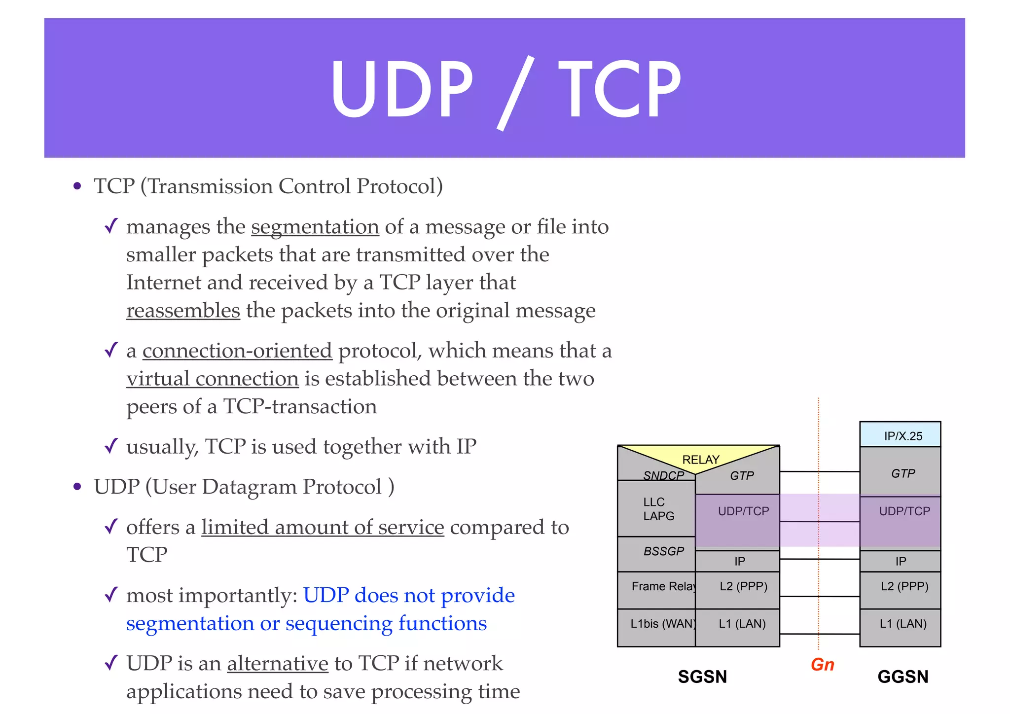 UDP / TCP
• TCP (Transmission Control Protocol)
✓ manages the segmentation of a message or file into
smaller packets that are transmitted over the
Internet and received by a TCP layer that
reassembles the packets into the original message
✓ a connection-oriented protocol, which means that a
virtual connection is established between the two
peers of a TCP-transaction
✓ usually, TCP is used together with IP
• UDP (User Datagram Protocol )
✓ offers a limited amount of service compared to
TCP
✓ most importantly: UDP does not provide
segmentation or sequencing functions
✓ UDP is an alternative to TCP if network
applications need to save processing time
L1 (LAN)
L1bis (WAN) L1 (LAN)
Frame Relay
BSSGP
SNDCP
L2 (PPP)
IP
UDP/TCP
GTP
L2 (PPP)
IP
UDP/TCP
GTP
IP/X.25
SGSN GGSN
Gn
RELAY
LLC
LAPG
 