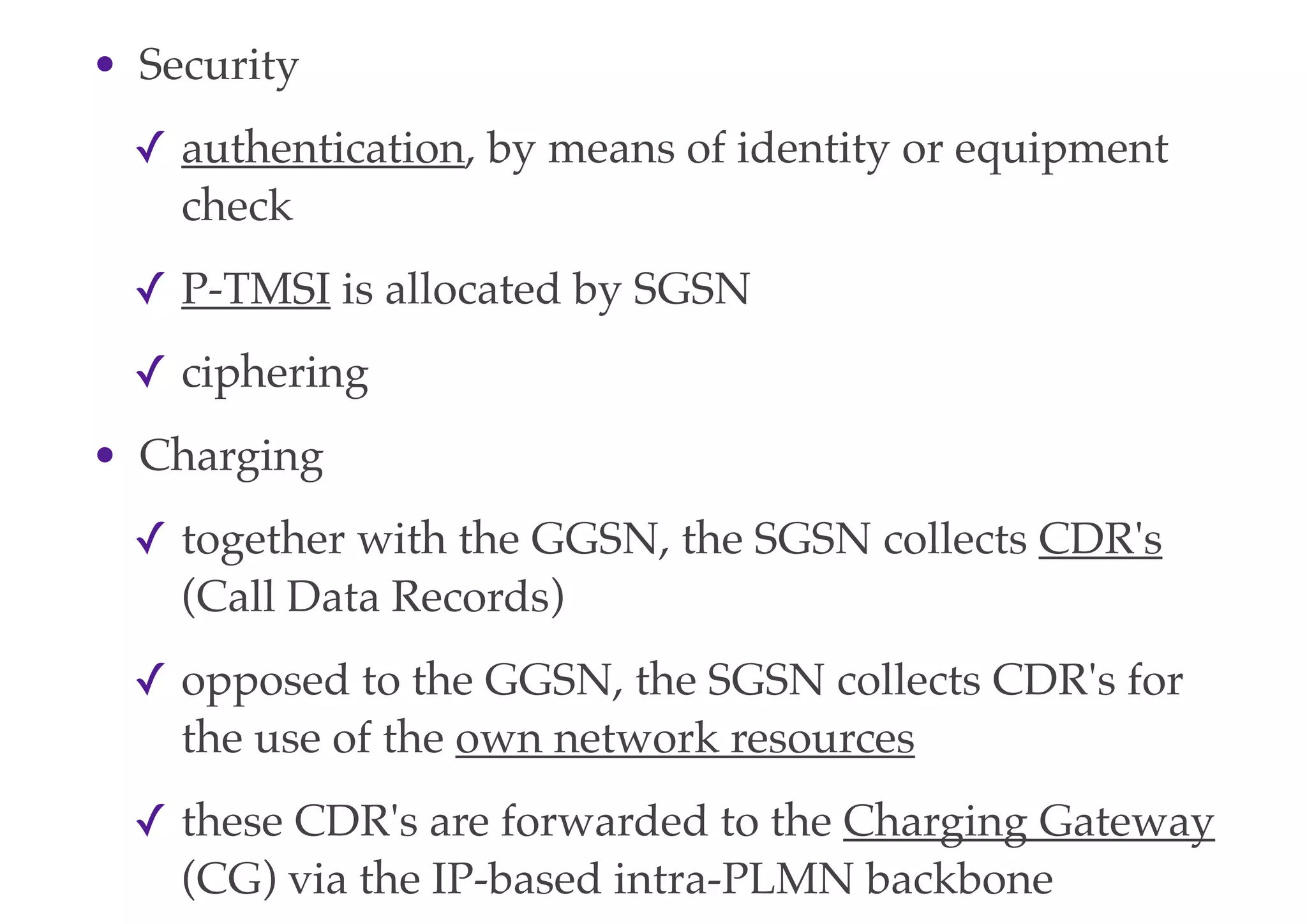 • Security
✓ authentication, by means of identity or equipment
check
✓ P-TMSI is allocated by SGSN
✓ ciphering
• Charging
✓ together with the GGSN, the SGSN collects CDR's
(Call Data Records)
✓ opposed to the GGSN, the SGSN collects CDR's for
the use of the own network resources
✓ these CDR's are forwarded to the Charging Gateway
(CG) via the IP-based intra-PLMN backbone
 