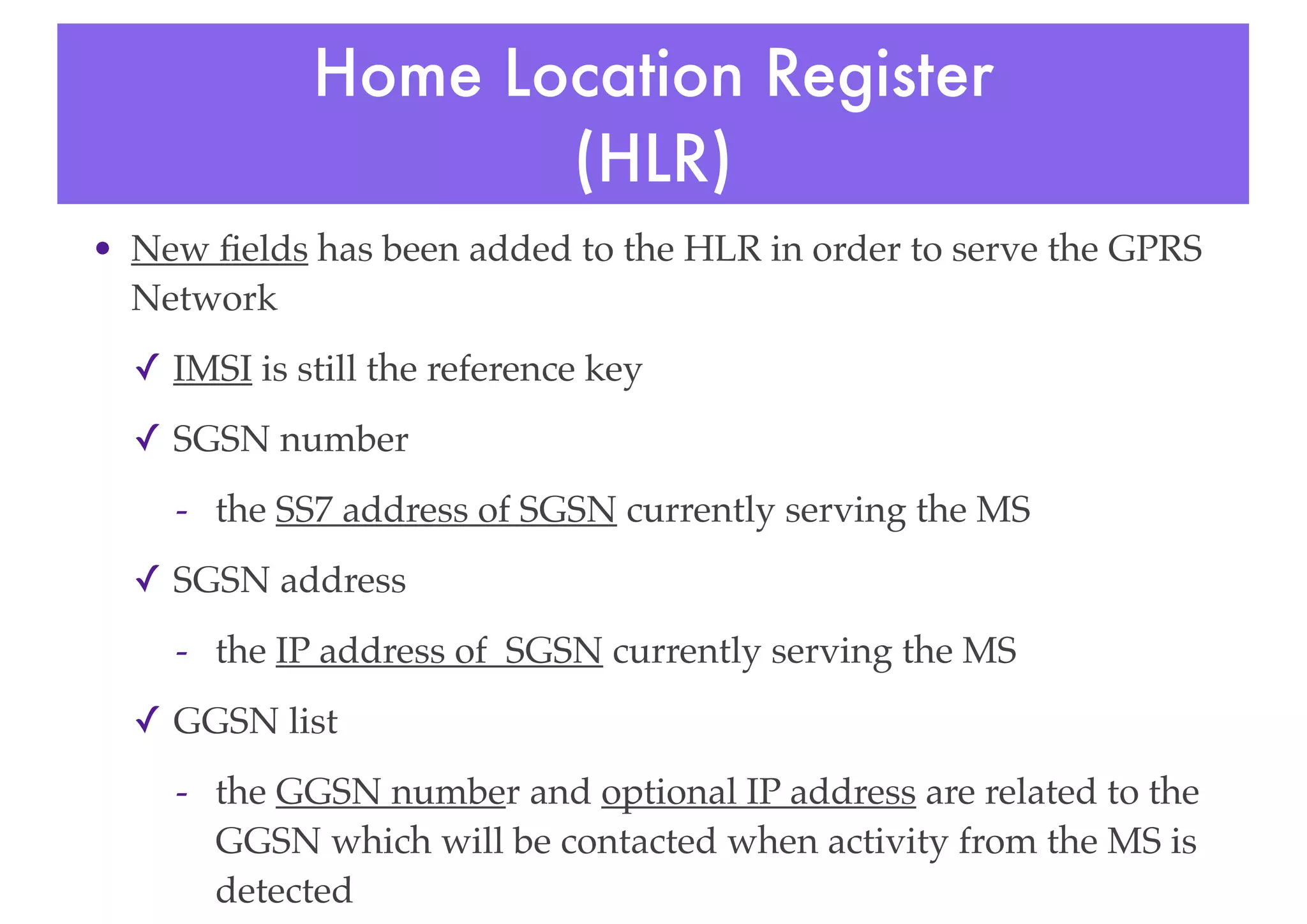 Home Location Register
(HLR)
• New fields has been added to the HLR in order to serve the GPRS
Network
✓ IMSI is still the reference key
✓ SGSN number
- the SS7 address of SGSN currently serving the MS
✓ SGSN address
- the IP address of SGSN currently serving the MS
✓ GGSN list
- the GGSN number and optional IP address are related to the
GGSN which will be contacted when activity from the MS is
detected
 