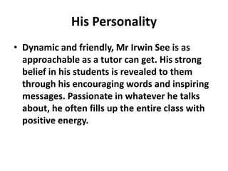 His Personality
• Dynamic and friendly, Mr Irwin See is as
approachable as a tutor can get. His strong
belief in his students is revealed to them
through his encouraging words and inspiring
messages. Passionate in whatever he talks
about, he often fills up the entire class with
positive energy.
 