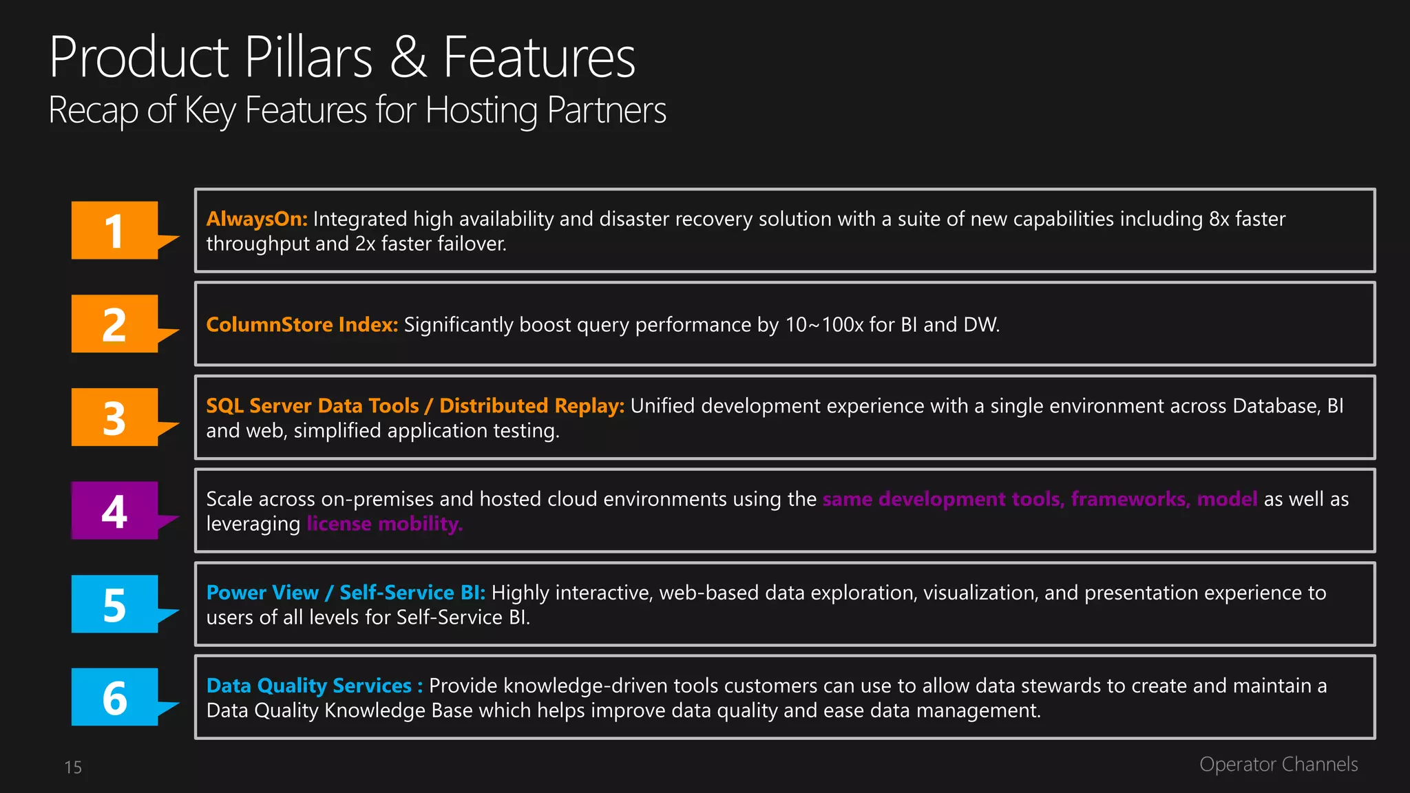 1   AlwaysOn: Integrated high availability and disaster recovery solution with a suite of new capabilities including 8x faster
         throughput and 2x faster failover.



     2   ColumnStore Index: Significantly boost query performance by 10~100x for BI and DW.




     3   and web, simplified application testing.
                                                                development experience with a single environment across Database, BI




     4
     5   users of all levels for
                                         Highly interactive, web-based data exploration, visualization, and presentation experience to




     6   Data Quality Services : Provide knowledge-driven tools customers can use to allow data stewards to create and maintain a
         Data Quality Knowledge Base which helps improve data quality and ease data management.

15
 