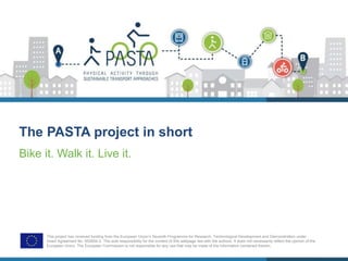 The PASTA project in short
Bike it. Walk it. Live it.
This project has received funding from the European Union’s Seventh Programme for Research, Technological Development and Demonstration under
Grant Agreement No. 602604-2. The sole responsibility for the content of this webpage lies with the authors. It does not necessarily reflect the opinion of the
European Union. The European Commission is not responsible for any use that may be made of the information contained therein.
 
