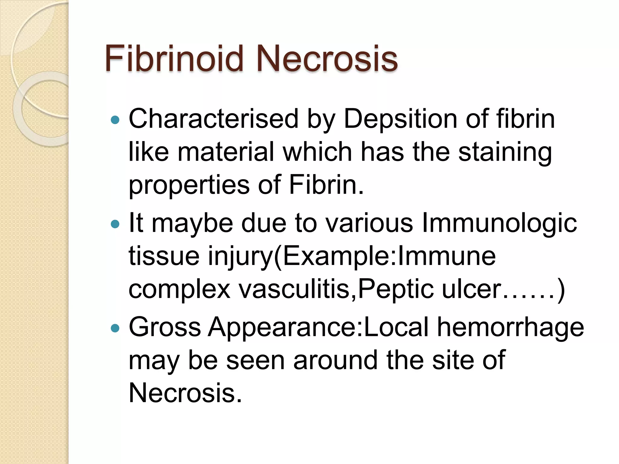 Fibrinoid Necrosis
 Characterised by Depsition of fibrin
like material which has the staining
properties of Fibrin.
 It maybe due to various Immunologic
tissue injury(Example:Immune
complex vasculitis,Peptic ulcer……)
 Gross Appearance:Local hemorrhage
may be seen around the site of
Necrosis.
 