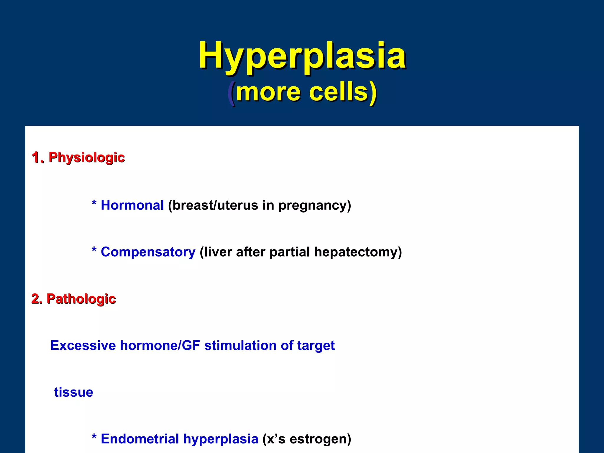 Hyperplasia
                             (more cells)

1. Physiologic


         * Hormonal (breast/uterus in pregnancy)


         * Compensatory (liver after partial hepatectomy)


2. Pathologic


  Excessive hormone/GF stimulation of target


   tissue


         * Endometrial hyperplasia (x’s estrogen)
 