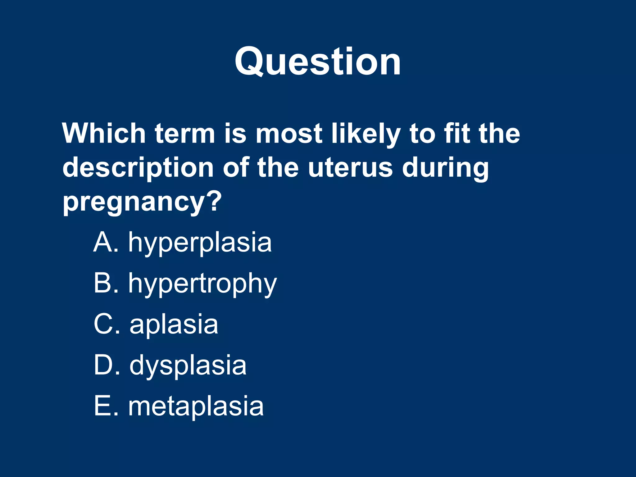 Question
Which term is most likely to fit the
description of the uterus during
pregnancy?
  A. hyperplasia
  B. hypertrophy
  C. aplasia
  D. dysplasia
  E. metaplasia
 