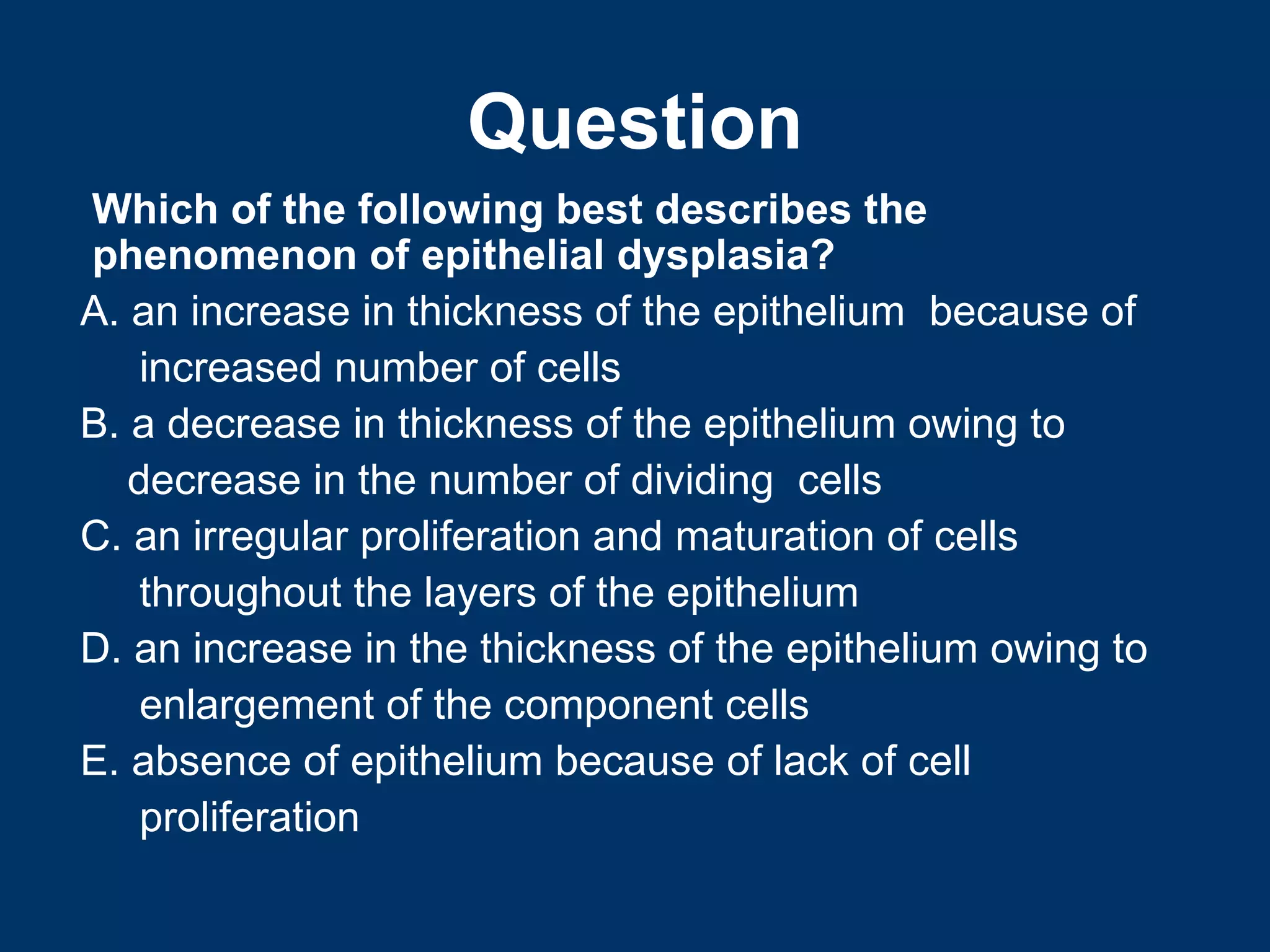 Question
Which of the following best describes the
phenomenon of epithelial dysplasia?
A. an increase in thickness of the epithelium because of
    increased number of cells
B. a decrease in thickness of the epithelium owing to
   decrease in the number of dividing cells
C. an irregular proliferation and maturation of cells
    throughout the layers of the epithelium
D. an increase in the thickness of the epithelium owing to
    enlargement of the component cells
E. absence of epithelium because of lack of cell
    proliferation
 