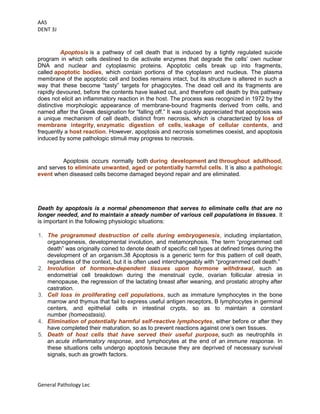 AAS
DENT 3J
General Pathology Lec
APOPTOSIS
Apoptosis is a pathway of cell death that is induced by a tightly regulated suicide
program in which cells destined to die activate enzymes that degrade the cells’ own nuclear
DNA and nuclear and cytoplasmic proteins. Apoptotic cells break up into fragments,
called apoptotic bodies, which contain portions of the cytoplasm and nucleus. The plasma
membrane of the apoptotic cell and bodies remains intact, but its structure is altered in such a
way that these become “tasty” targets for phagocytes. The dead cell and its fragments are
rapidly devoured, before the contents have leaked out, and therefore cell death by this pathway
does not elicit an inflammatory reaction in the host. The process was recognized in 1972 by the
distinctive morphologic appearance of membrane-bound fragments derived from cells, and
named after the Greek designation for “falling off.” It was quickly appreciated that apoptosis was
a unique mechanism of cell death, distinct from necrosis, which is characterized by loss of
membrane integrity, enzymatic digestion of cells, leakage of cellular contents, and
frequently a host reaction. However, apoptosis and necrosis sometimes coexist, and apoptosis
induced by some pathologic stimuli may progress to necrosis.
CAUSES OF APOPTOSIS
Apoptosis occurs normally both during development and throughout adulthood,
and serves to eliminate unwanted, aged or potentially harmful cells. It is also a pathologic
event when diseased cells become damaged beyond repair and are eliminated.
Apoptosis in Physiologic Situations
Death by apoptosis is a normal phenomenon that serves to eliminate cells that are no
longer needed, and to maintain a steady number of various cell populations in tissues. It
is important in the following physiologic situations:
1. The programmed destruction of cells during embryogenesis, including implantation,
organogenesis, developmental involution, and metamorphosis. The term “programmed cell
death” was originally coined to denote death of specific cell types at defined times during the
development of an organism.38 Apoptosis is a generic term for this pattern of cell death,
regardless of the context, but it is often used interchangeably with “programmed cell death.”
2. Involution of hormone-dependent tissues upon hormone withdrawal, such as
endometrial cell breakdown during the menstrual cycle, ovarian follicular atresia in
menopause, the regression of the lactating breast after weaning, and prostatic atrophy after
castration.
3. Cell loss in proliferating cell populations, such as immature lymphocytes in the bone
marrow and thymus that fail to express useful antigen receptors, B lymphocytes in germinal
centers, and epithelial cells in intestinal crypts, so as to maintain a constant
number (homeostasis).
4. Elimination of potentially harmful self-reactive lymphocytes, either before or after they
have completed their maturation, so as to prevent reactions against one’s own tissues.
5. Death of host cells that have served their useful purpose, such as neutrophils in
an acute inflammatory response, and lymphocytes at the end of an immune response. In
these situations cells undergo apoptosis because they are deprived of necessary survival
signals, such as growth factors.
 