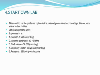 4.START OWN LAB 
 This used to be the preferred option in the oldered generation but nowadays it is not very 
viable in tier 1 cities. 
 Let us understand why:- 
 Expenses in a : 
 1.Rental:1.5 lakhs(monthly) 
 2.Machine purchase: 50-70 lakhs 
 3.Staff salaries:50,000(monthly) 
 4.Electricity ,water etc:20,000(monthly) 
 5.Reagents: 25% of gross income 
 