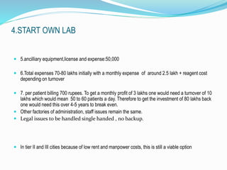 4.START OWN LAB 
 5.ancilliary equipment,license and expense:50,000 
 6.Total expenses 70-80 lakhs initially with a monthly expense of around 2.5 lakh + reagent cost 
depending on turnover 
 7. per patient billing 700 rupees. To get a monthly profit of 3 lakhs one would need a turnover of 10 
lakhs which would mean 50 to 60 patients a day. Therefore to get the investment of 80 lakhs back 
one would need this over 4-5 years to break even. 
 Other factories of administration, staff issues remain the same. 
 Legal issues to be handled single handed , no backup. 
 In tier II and III cities because of low rent and manpower costs, this is still a viable option 
 