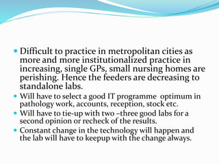  Difficult to practice in metropolitan cities as 
more and more institutionalized practice in 
increasing, single GPs, small nursing homes are 
perishing. Hence the feeders are decreasing to 
standalone labs. 
 Will have to select a good IT programme optimum in 
pathology work, accounts, reception, stock etc. 
 Will have to tie-up with two –three good labs for a 
second opinion or recheck of the results. 
 Constant change in the technology will happen and 
the lab will have to keepup with the change always. 
 