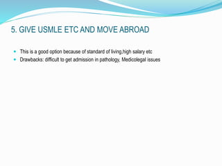 5. GIVE USMLE ETC AND MOVE ABROAD 
 This is a good option because of standard of living,high salary etc 
 Drawbacks: difficult to get admission in pathology, Medicolegal issues 
 