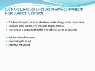 6.JOIN ANCILLIARY JOB LINES LIKE PHARMA COMPANIES IN 
THEIR DIAGNOSTIC DIVISION 
 This is another option for those who do not mind a change in their career paths 
 Corporate setup with focus on financials, targets, sales etc 
 Working as a consultant in the clinical trial based companies . 
 Not much clinical exposure 
 Financially quite sound 
 Saturdays not working 
 