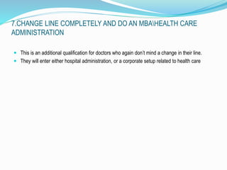 7.CHANGE LINE COMPLETELY AND DO AN MBAHEALTH CARE 
ADMINISTRATION 
 This is an additional qualification for doctors who again don’t mind a change in their line. 
 They will enter either hospital administration, or a corporate setup related to health care 
 