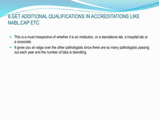 8.GET ADDITIONAL QUALIFICATIONS IN ACCREDITATIONS LIKE 
NABL,CAP ETC 
 This is a must irrespective of whether it is an institution, or a standalone lab, a hospital lab or 
a corporate. 
 It gives you an edge over the other pathologists since there are so many pathologists passing 
out each year and the number of labs is dwindling. 
 