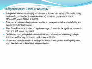 Subspecialisation: Choice or Necessity? 
 Subspecialisation remains largely a choice that is dictated by a variety of factors including 
the laboratory setting (service versus academic), specimen volume and specimen 
composition as well as level of staffing. 
 For example, subspecialisation cannot be afforded by departments that are staffed by less 
than six consultant pathologists. 
 Also, if they have a low number of biopsies or range of materials, the significant increase in 
costs and staff cannot be justified. 
 On the other hand, subspecialisation should be seen ultimately as a necessity for large 
academic and teaching departments with heavy workloads. 
 In this case, it will accommodate and improve research and optimise teaching obligations, 
in addition to the other benefits of subspecialisation. 
 