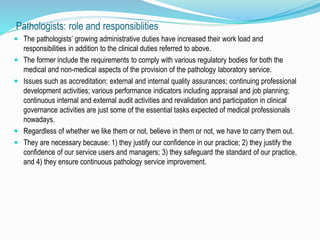 Pathologists: role and responsiblities 
 The pathologists’ growing administrative duties have increased their work load and 
responsibilities in addition to the clinical duties referred to above. 
 The former include the requirements to comply with various regulatory bodies for both the 
medical and non-medical aspects of the provision of the pathology laboratory service. 
 Issues such as accreditation; external and internal quality assurances; continuing professional 
development activities; various performance indicators including appraisal and job planning; 
continuous internal and external audit activities and revalidation and participation in clinical 
governance activities are just some of the essential tasks expected of medical professionals 
nowadays. 
 Regardless of whether we like them or not, believe in them or not, we have to carry them out. 
 They are necessary because: 1) they justify our confidence in our practice; 2) they justify the 
confidence of our service users and managers; 3) they safeguard the standard of our practice, 
and 4) they ensure continuous pathology service improvement. 
 