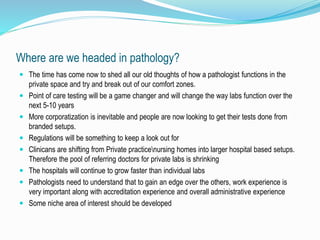 Where are we headed in pathology? 
 The time has come now to shed all our old thoughts of how a pathologist functions in the 
private space and try and break out of our comfort zones. 
 Point of care testing will be a game changer and will change the way labs function over the 
next 5-10 years 
 More corporatization is inevitable and people are now looking to get their tests done from 
branded setups. 
 Regulations will be something to keep a look out for 
 Clinicans are shifting from Private practicenursing homes into larger hospital based setups. 
Therefore the pool of referring doctors for private labs is shrinking 
 The hospitals will continue to grow faster than individual labs 
 Pathologists need to understand that to gain an edge over the others, work experience is 
very important along with accreditation experience and overall administrative experience 
 Some niche area of interest should be developed 
 