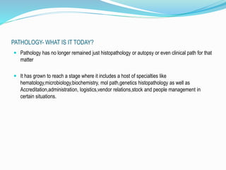 PATHOLOGY- WHAT IS IT TODAY? 
 Pathology has no longer remained just histopathology or autopsy or even clinical path for that 
matter 
 It has grown to reach a stage where it includes a host of specialties like 
hematology,microbiology,biochemistry, mol path,genetics histopathology as well as 
Accreditation,administration, logistics,vendor relations,stock and people management in 
certain situations. 
 