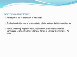 PATHOLOGY- WHAT IS IT TODAY? 
 No one person can be an expert in all these fields. 
 One has to look at the need of employers today to better understand what one’s options are 
 Point of care testing, Regulatory issues,corporatization, brand consciousness and 
technological advances(Theranos) will change the face of pathology over the next 5 – 10 
years 
 