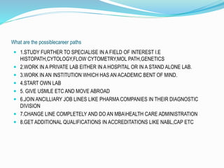 What are the possiblecareer paths 
 1.STUDY FURTHER TO SPECIALISE IN A FIELD OF INTEREST I.E 
HISTOPATH,CYTOLOGY,FLOW CYTOMETRY,MOL PATH,GENETICS 
 2.WORK IN A PRIVATE LAB EITHER IN A HOSPITAL OR IN A STAND ALONE LAB. 
 3.WORK IN AN INSTITUTION WHICH HAS AN ACADEMIC BENT OF MIND. 
 4.START OWN LAB 
 5. GIVE USMLE ETC AND MOVE ABROAD 
 6.JOIN ANCILLIARY JOB LINES LIKE PHARMA COMPANIES IN THEIR DIAGNOSTIC 
DIVISION 
 7.CHANGE LINE COMPLETELY AND DO AN MBAHEALTH CARE ADMINISTRATION 
 8.GET ADDITIONAL QUALIFICATIONS IN ACCREDITATIONS LIKE NABL,CAP ETC 
 