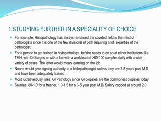 1.STUDYING FURTHER IN A SPECIALITY OF CHOICE 
 For example, Histopathology has always remained the coveted field in the mind of 
pathologists since it is one of the few divisions of path requiring a lot expertise of the 
pathologist. 
 For a person to get trained in histopathology, he/she needs to do so at either institutions like 
TMH, with Dr.Borges or with a lab with a workload of >80-100 samples daily with a wide 
variety of cases. The latter would mean learning on the job 
 Noone would give signing authority to a histopathologist unless they are 3-5 years post M.D 
and have been adequately trained. 
 Most lucrativebusy lines: GI Pathology since GI biopsies are the commonest biopsies today 
 Salaries: 80-1.0 for a fresher. 1.0-1.5 for a 3-5 year post M.D/ Salary capped at around 2.0 
 