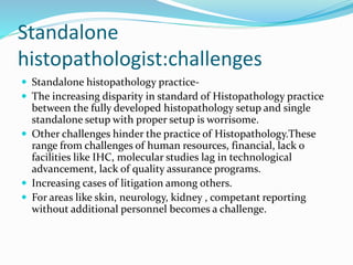 Standalone 
histopathologist:challenges 
 Standalone histopathology practice- 
 The increasing disparity in standard of Histopathology practice 
between the fully developed histopathology setup and single 
standalone setup with proper setup is worrisome. 
 Other challenges hinder the practice of Histopathology.These 
range from challenges of human resources, financial, lack o 
facilities like IHC, molecular studies lag in technological 
advancement, lack of quality assurance programs. 
 Increasing cases of litigation among others. 
 For areas like skin, neurology, kidney , competant reporting 
without additional personnel becomes a challenge. 
 
