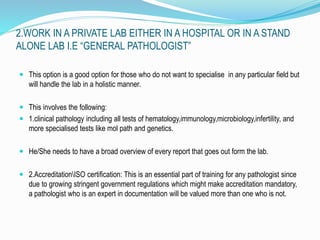 2.WORK IN A PRIVATE LAB EITHER IN A HOSPITAL OR IN A STAND 
ALONE LAB I.E “GENERAL PATHOLOGIST” 
 This option is a good option for those who do not want to specialise in any particular field but 
will handle the lab in a holistic manner. 
 This involves the following: 
 1.clinical pathology including all tests of hematology,immunology,microbiology,infertility, and 
more specialised tests like mol path and genetics. 
 He/She needs to have a broad overview of every report that goes out form the lab. 
 2.AccreditationISO certification: This is an essential part of training for any pathologist since 
due to growing stringent government regulations which might make accreditation mandatory, 
a pathologist who is an expert in documentation will be valued more than one who is not. 
 