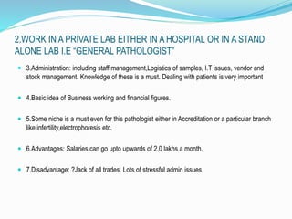 2.WORK IN A PRIVATE LAB EITHER IN A HOSPITAL OR IN A STAND 
ALONE LAB I.E “GENERAL PATHOLOGIST” 
 3.Administration: including staff management,Logistics of samples, I.T issues, vendor and 
stock management. Knowledge of these is a must. Dealing with patients is very important 
 4.Basic idea of Business working and financial figures. 
 5.Some niche is a must even for this pathologist either in Accreditation or a particular branch 
like infertility,electrophoresis etc. 
 6.Advantages: Salaries can go upto upwards of 2.0 lakhs a month. 
 7.Disadvantage: ?Jack of all trades. Lots of stressful admin issues 
 