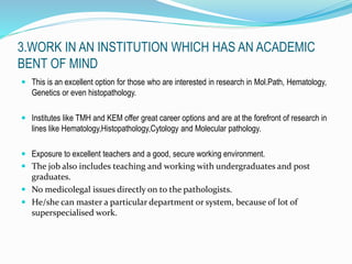 3.WORK IN AN INSTITUTION WHICH HAS AN ACADEMIC 
BENT OF MIND 
 This is an excellent option for those who are interested in research in Mol.Path, Hematology, 
Genetics or even histopathology. 
 Institutes like TMH and KEM offer great career options and are at the forefront of research in 
lines like Hematology,Histopathology,Cytology and Molecular pathology. 
 Exposure to excellent teachers and a good, secure working environment. 
 The job also includes teaching and working with undergraduates and post 
graduates. 
 No medicolegal issues directly on to the pathologists. 
 He/she can master a particular department or system, because of lot of 
superspecialised work. 
 