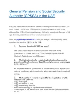 General Pension and Social Security
Authority (GPSSA) in the UAE
GPSSA (General Pension and Social Security Authority) was established in the UAE
under Federal Law No. 6 of 1999 to provide pension and social security for the
citizens of the UAE. All working citizens are eligible for a pension in the event of old
age, disability, or death as a result of a work-related injury.
Here, our payroll experts in the UAE take you through a set of frequently asked
questions that pertain to GPSSA in the UAE.
1. To whom does the GPSSA law apply?
The GPSSA Law applies to all UAE citizens who work in the
government or private sectors in Dubai, Sharjah, Ajman, Ras Al
Khaimah, Fujairah, and Um Al Quwain.
2. What is the timeline for registering UAE nationals under the
provisions of the Pension and Social Security Law once an employee
joins a company?
An employer (whether government or private sector) must register UAE
national employees with the authority within one month from the date of
joining.
3. What are the documents required for the registration of UAE
nationals with GPSSA?
 Copy of Passport
 Copy of Emirates ID card
 Copy of the Family Book ID
 Birth Certificate Copy or Age Estimation Document
 3 filled copies of the “service start form” of the insured (service start form
no. 1).
 