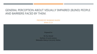 GENERAL PERCEPTION ABOUT VISUALLY IMPAIRED (BLIND) PEOPLE
AND BARRIERS FACED BY THEM.
Prepared for
Dr Zia Ahmad
Institute of social sciences
Bahauddin Zakriya University Multan.
PREPARED BY: MUQADAS SALEEM
BPAM-15-23
 