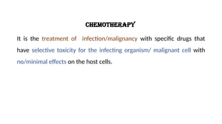 Chemotherapy
It is the treatment of infection/malignancy with specific drugs that
have selective toxicity for the infecting organism/ malignant cell with
no/minimal effects on the host cells.
 